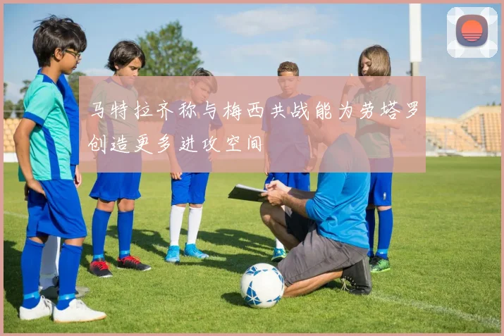 马特拉齐称与梅西共战能为劳塔罗创造更多进攻空间