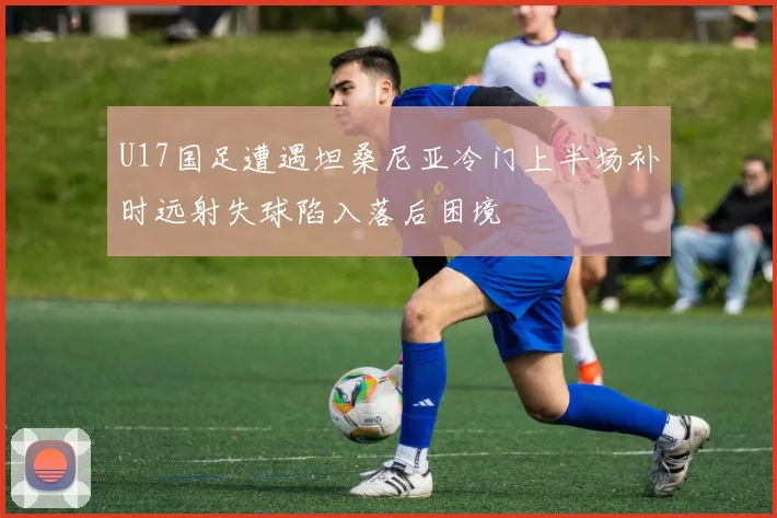 U17国足遭遇坦桑尼亚冷门上半场补时远射失球陷入落后困境