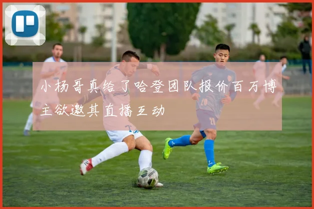 小杨哥真给了哈登团队报价百万博主欲邀其直播互动