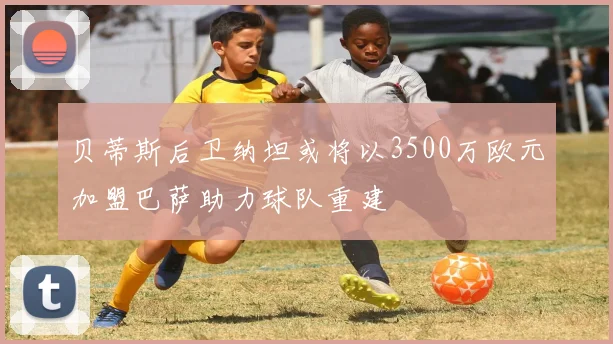 贝蒂斯后卫纳坦或将以3500万欧元加盟巴萨助力球队重建