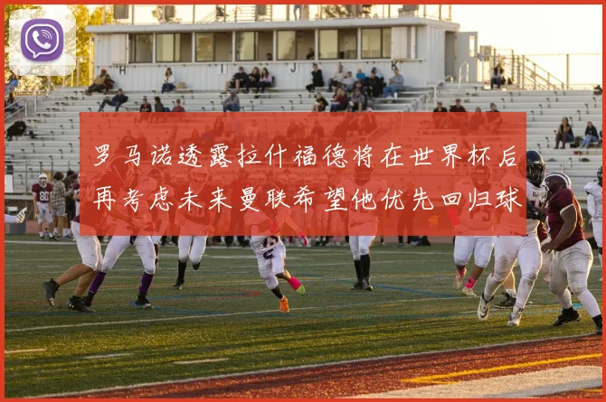 罗马诺透露拉什福德将在世界杯后再考虑未来曼联希望他优先回归球队