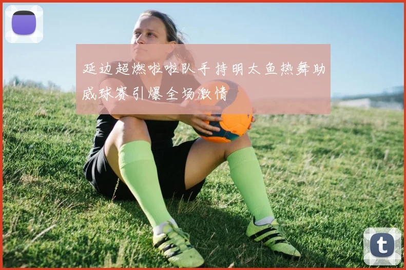 延边超燃啦啦队手持明太鱼热舞助威球赛引爆全场激情