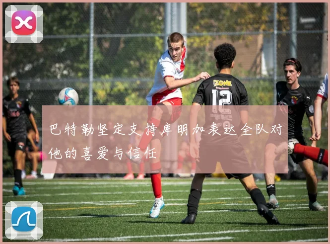 巴特勒坚定支持库明加表达全队对他的喜爱与信任