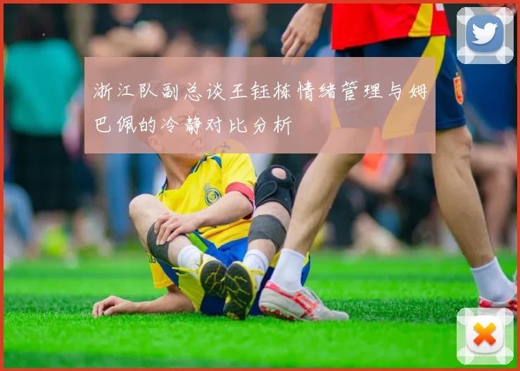 浙江队副总谈王钰栋情绪管理与姆巴佩的冷静对比分析