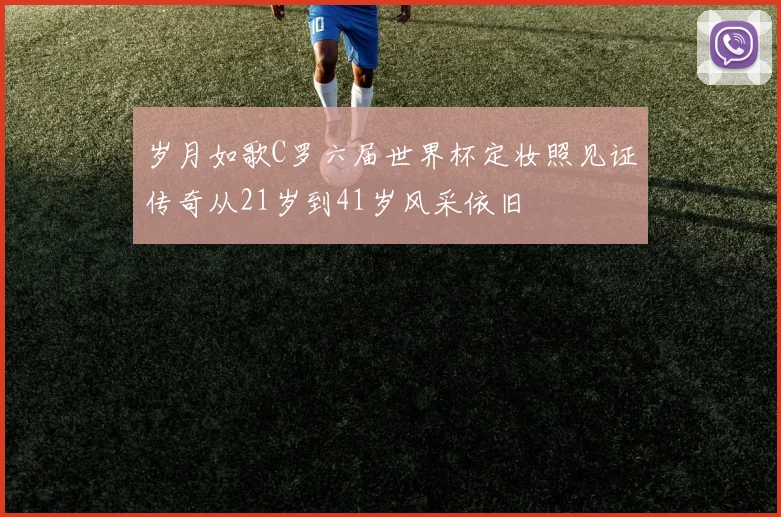 岁月如歌C罗六届世界杯定妆照见证传奇从21岁到41岁风采依旧