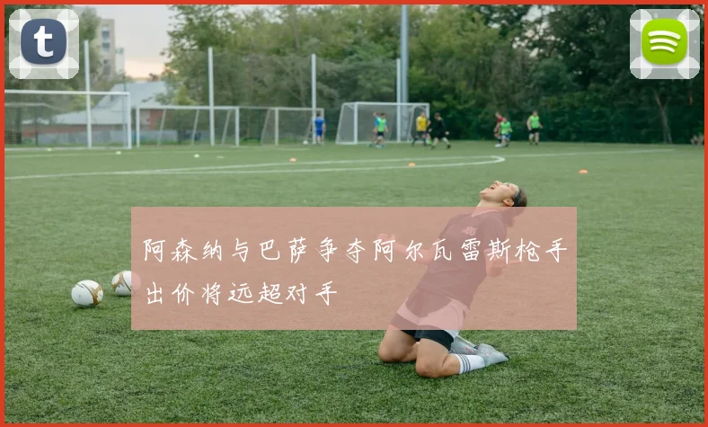 阿森纳与巴萨争夺阿尔瓦雷斯枪手出价将远超对手