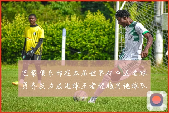 巴黎俱乐部在本届世界杯中五名球员齐发力成进球王者超越其他球队