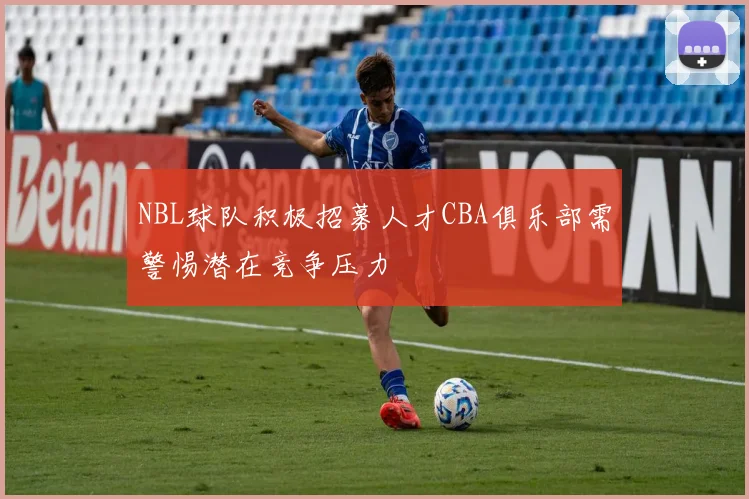 NBL球队积极招募人才CBA俱乐部需警惕潜在竞争压力