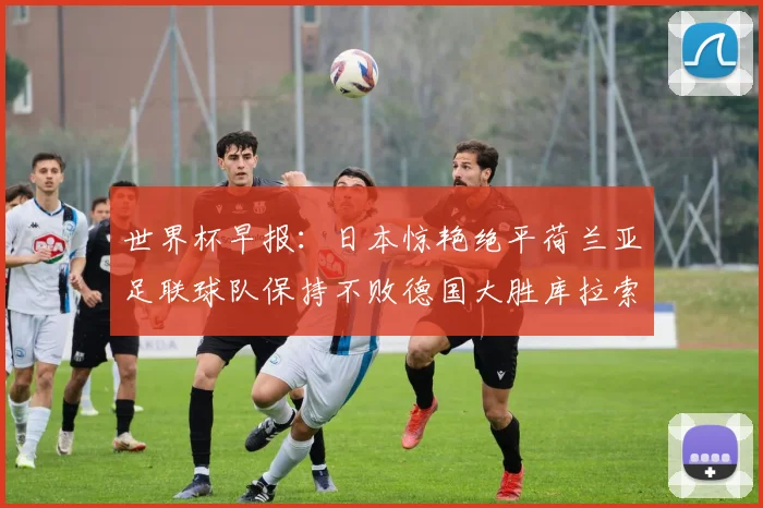 世界杯早报：日本惊艳绝平荷兰亚足联球队保持不败德国大胜库拉索