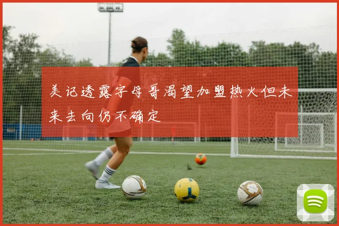 美记透露字母哥渴望加盟热火但未来去向仍不确定