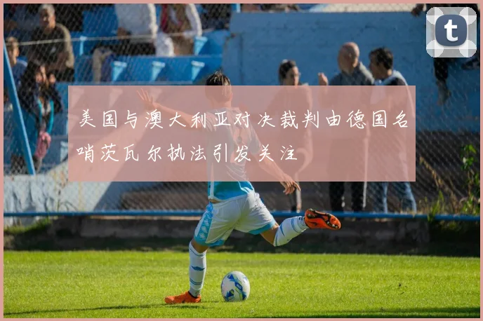 美国与澳大利亚对决裁判由德国名哨茨瓦尔执法引发关注