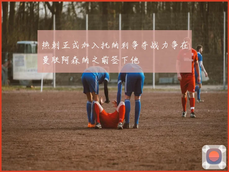 热刺正式加入托纳利争夺战力争在曼联阿森纳之前签下他