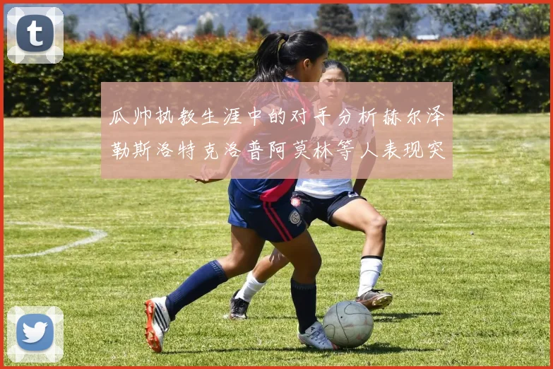 瓜帅执教生涯中的对手分析赫尔泽勒斯洛特克洛普阿莫林等人表现突出