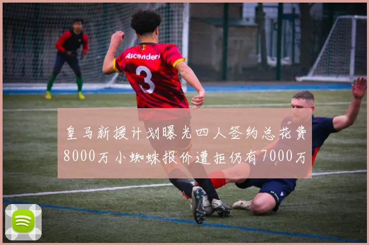 皇马新援计划曝光四人签约总花费8000万小蜘蛛报价遭拒仍有7000万预算