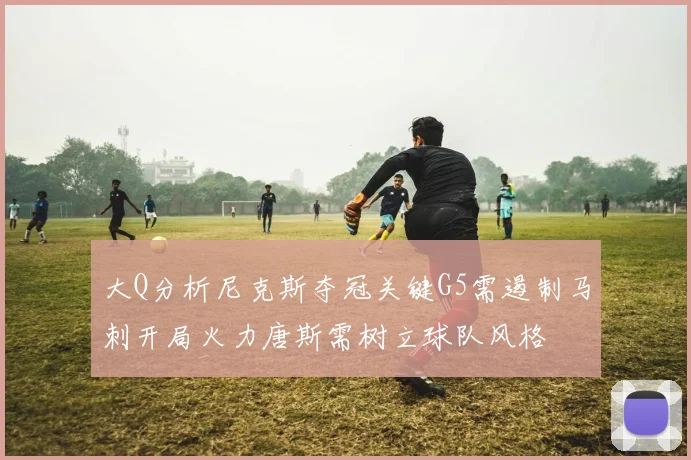 大Q分析尼克斯夺冠关键G5需遏制马刺开局火力唐斯需树立球队风格