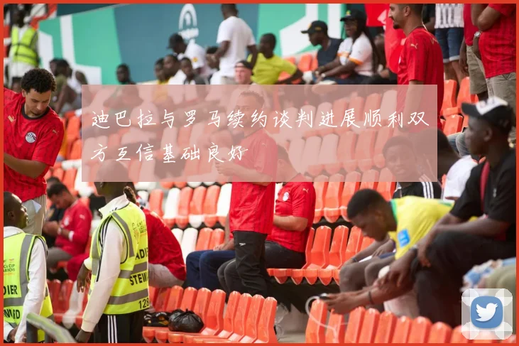 迪巴拉与罗马续约谈判进展顺利双方互信基础良好
