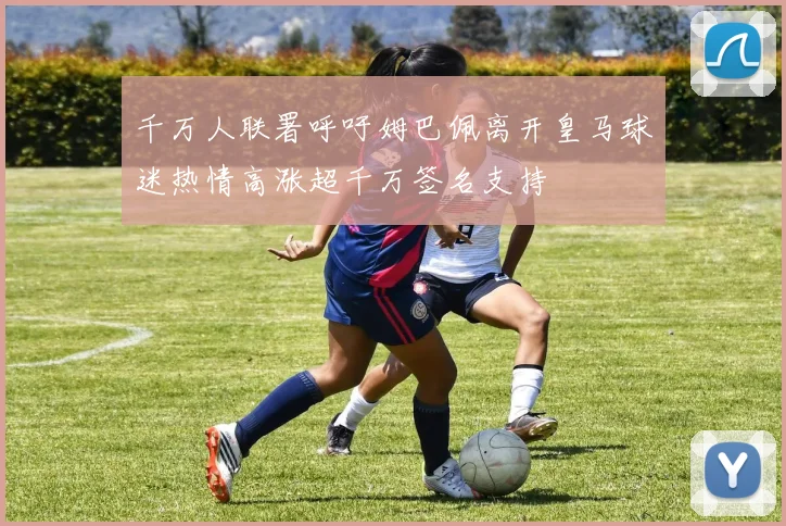 千万人联署呼吁姆巴佩离开皇马球迷热情高涨超千万签名支持