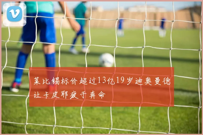 莱比锡标价超过13亿19岁迪奥曼德让卡皮耶疲于奔命